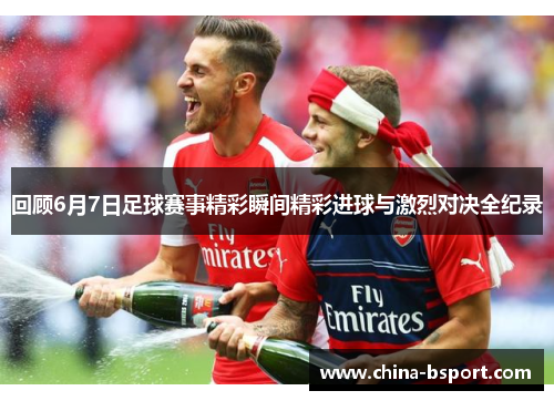 回顾6月7日足球赛事精彩瞬间精彩进球与激烈对决全纪录