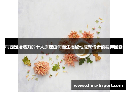 梅西足坛魅力的十大原理由何而生揭秘他成就传奇的独特因素