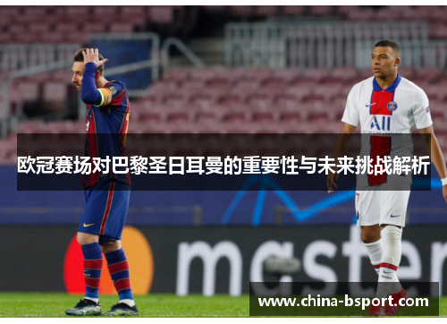 欧冠赛场对巴黎圣日耳曼的重要性与未来挑战解析