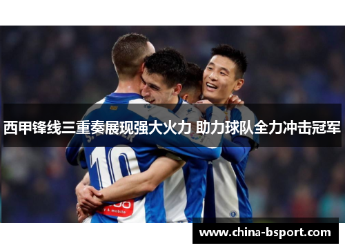西甲锋线三重奏展现强大火力 助力球队全力冲击冠军