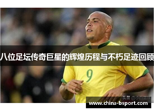 八位足坛传奇巨星的辉煌历程与不朽足迹回顾