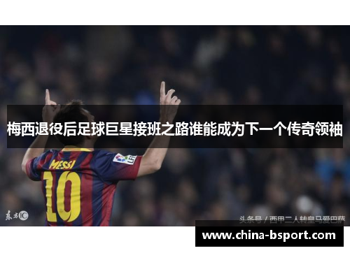 梅西退役后足球巨星接班之路谁能成为下一个传奇领袖
