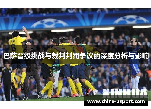 巴萨晋级挑战与裁判判罚争议的深度分析与影响