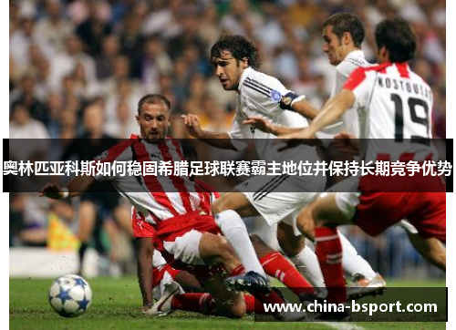 奥林匹亚科斯如何稳固希腊足球联赛霸主地位并保持长期竞争优势