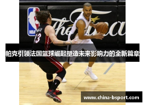 帕克引领法国篮球崛起塑造未来影响力的全新篇章