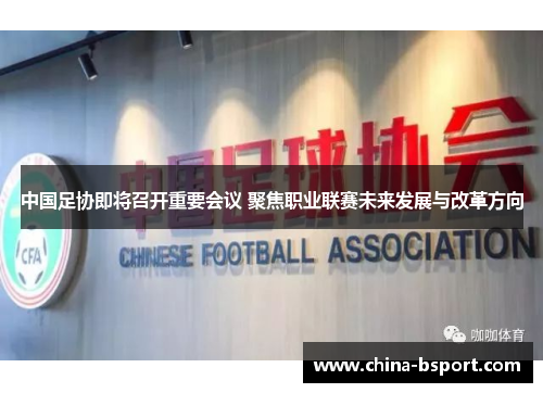 中国足协即将召开重要会议 聚焦职业联赛未来发展与改革方向
