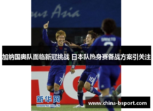 加纳国奥队面临新冠挑战 日本队热身赛备战方案引关注 加纳国奥队面临新冠挑战 日本队热身赛备战方案引关注