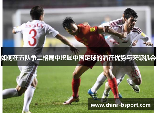 如何在五队争二格局中挖掘中国足球的潜在优势与突破机会 如何在五队争二格局中挖掘中国足球的潜在优势与突破机会