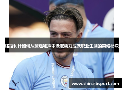 格拉利什如何从球迷嘘声中汲取动力成就职业生涯的突破秘诀