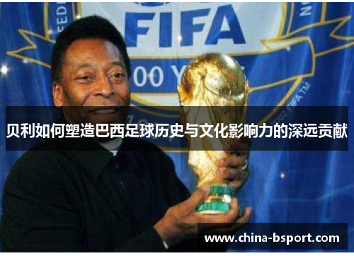 贝利如何塑造巴西足球历史与文化影响力的深远贡献