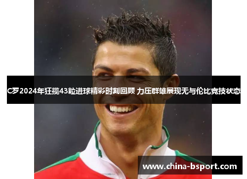 C罗2024年狂揽43粒进球精彩时刻回顾 力压群雄展现无与伦比竞技状态