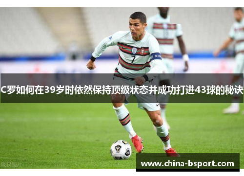 C罗如何在39岁时依然保持顶级状态并成功打进43球的秘诀 C罗如何在39岁时依然保持顶级状态并成功打进43球的秘诀