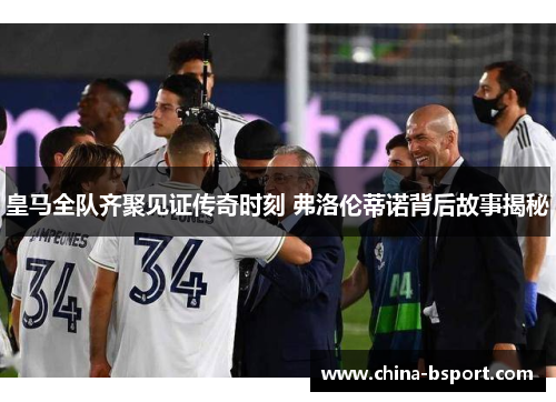 皇马全队齐聚见证传奇时刻 弗洛伦蒂诺背后故事揭秘