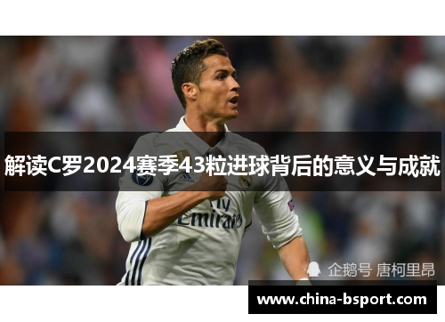 解读C罗2024赛季43粒进球背后的意义与成就