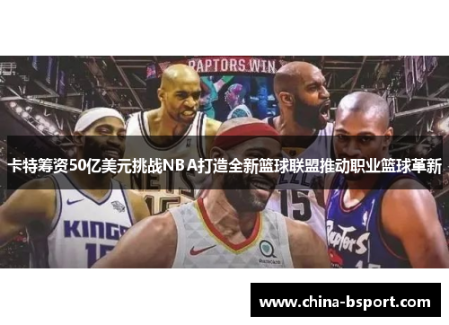 卡特筹资50亿美元挑战NBA打造全新篮球联盟推动职业篮球革新
