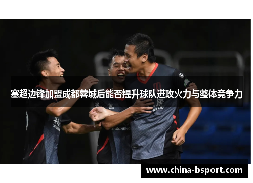 塞超边锋加盟成都蓉城后能否提升球队进攻火力与整体竞争力