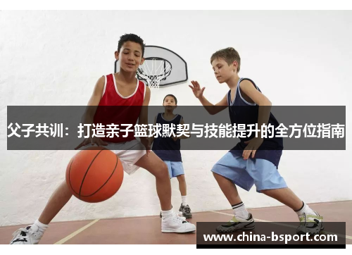 父子共训:打造亲子篮球默契与技能提升的全方位指南 父子共训:打造亲子篮球默契与技能提升的全方位指南