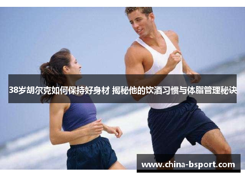 38岁胡尔克如何保持好身材 揭秘他的饮酒习惯与体脂管理秘诀