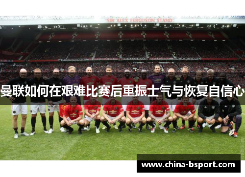 曼联如何在艰难比赛后重振士气与恢复自信心