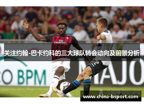 关注约翰-巴卡约科的三大球队转会动向及前景分析 关注约翰-巴卡约科的三大球队转会动向及前景分析