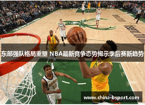 东部强队格局重塑 NBA最新竞争态势揭示季后赛新趋势