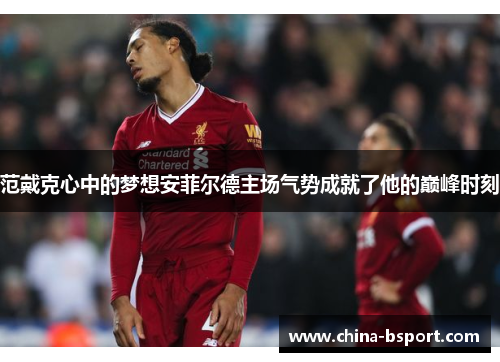 范戴克心中的梦想安菲尔德主场气势成就了他的巅峰时刻 范戴克心中的梦想安菲尔德主场气势成就了他的巅峰时刻