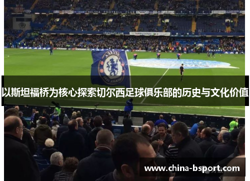 以斯坦福桥为核心探索切尔西足球俱乐部的历史与文化价值