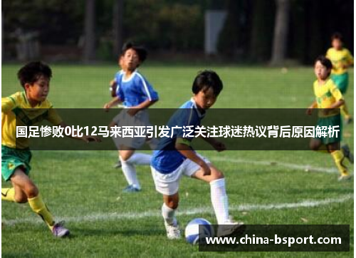 国足惨败0比12马来西亚引发广泛关注球迷热议背后原因解析