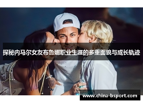 探秘内马尔女友布鲁娜职业生涯的多重面貌与成长轨迹