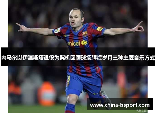 内马尔以伊涅斯塔退役为契机回顾球场辉煌岁月三种主题音乐方式