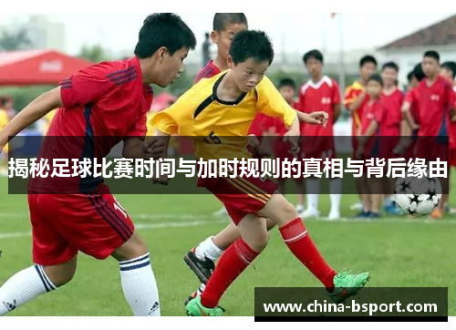 揭秘足球比赛时间与加时规则的真相与背后缘由