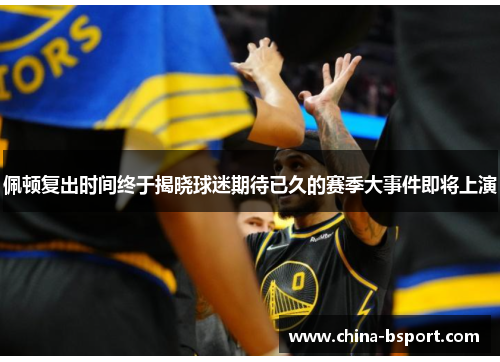 佩顿复出时间终于揭晓球迷期待已久的赛季大事件即将上演