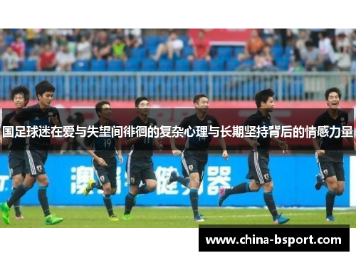 国足球迷在爱与失望间徘徊的复杂心理与长期坚持背后的情感力量