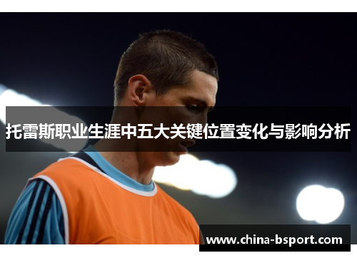 托雷斯职业生涯中五大关键位置变化与影响分析 托雷斯职业生涯中五大关键位置变化与影响分析
