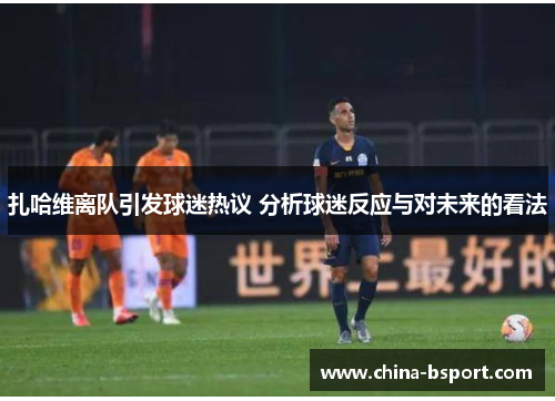 扎哈维离队引发球迷热议 分析球迷反应与对未来的看法 扎哈维离队引发球迷热议 分析球迷反应与对未来的看法