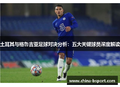 土耳其与格鲁吉亚足球对决分析：五大关键球员深度解读