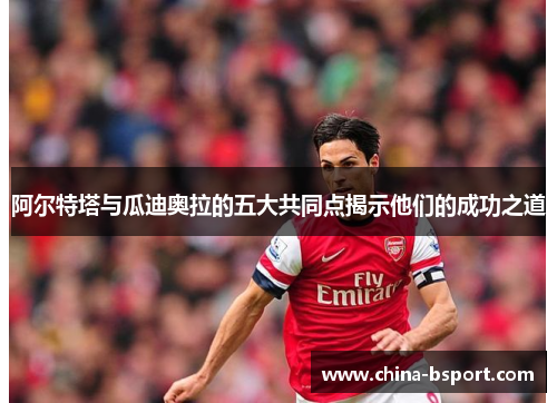 阿尔特塔与瓜迪奥拉的五大共同点揭示他们的成功之道 阿尔特塔与瓜迪奥拉的五大共同点揭示他们的成功之道