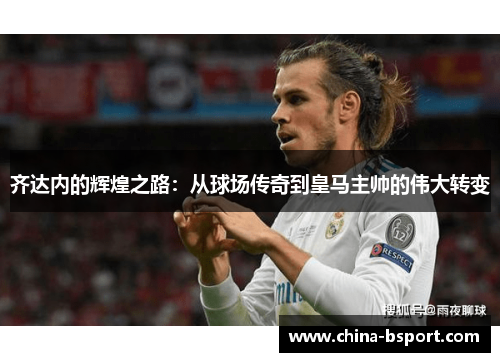 齐达内的辉煌之路：从球场传奇到皇马主帅的伟大转变