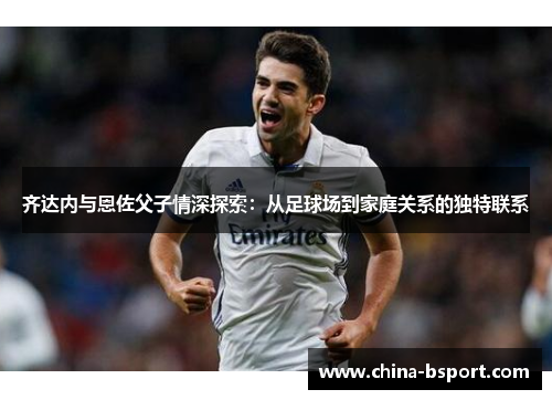齐达内与恩佐父子情深探索：从足球场到家庭关系的独特联系