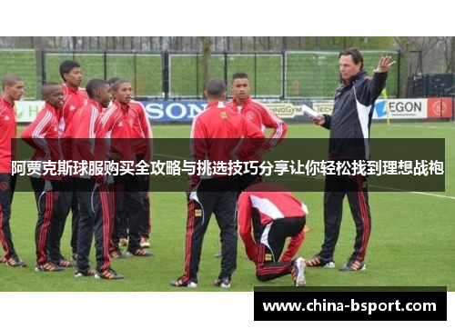 阿贾克斯球服购买全攻略与挑选技巧分享让你轻松找到理想战袍