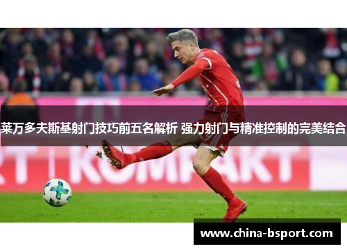 莱万多夫斯基射门技巧前五名解析 强力射门与精准控制的完美结合