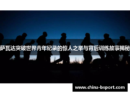 萨瓦达突破世界青年纪录的惊人之举与背后训练故事揭秘 萨瓦达突破世界青年纪录的惊人之举与背后训练故事揭秘