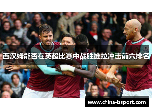 西汉姆能否在英超比赛中战胜维拉冲击前六排名