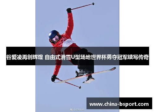 谷爱凌再创辉煌 自由式滑雪U型场地世界杯勇夺冠军续写传奇