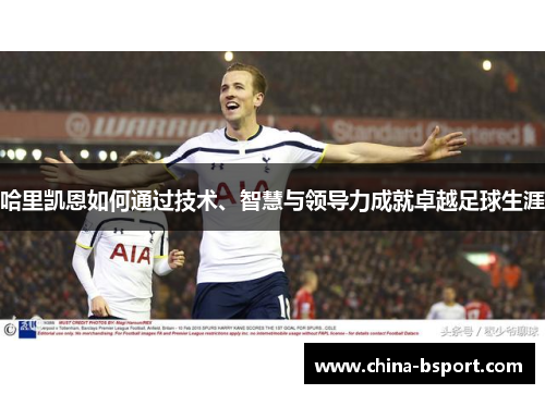 哈里凯恩如何通过技术、智慧与领导力成就卓越足球生涯
