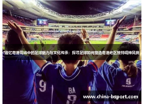 追忆粤港情结中的足球魅力与文化传承：探寻足球如何塑造粤港地区独特精神风貌