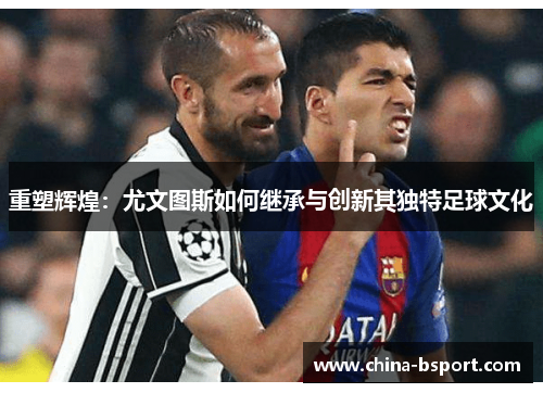 重塑辉煌：尤文图斯如何继承与创新其独特足球文化