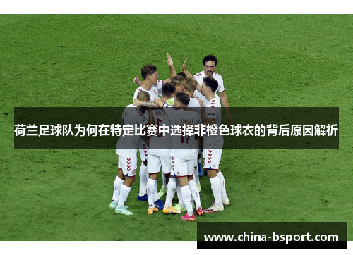 荷兰足球队为何在特定比赛中选择非橙色球衣的背后原因解析