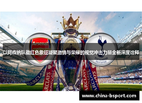 以阿森纳队徽红色象征凝聚激情与荣耀的视觉冲击力量全新深度诠释