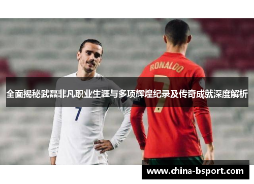 全面揭秘武磊非凡职业生涯与多项辉煌纪录及传奇成就深度解析